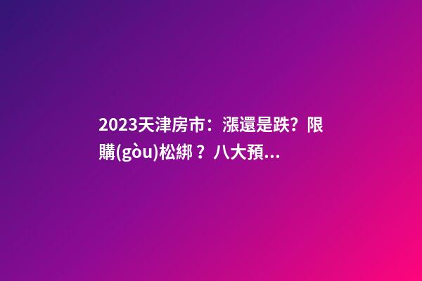 2023天津房市：漲還是跌？限購(gòu)松綁？八大預(yù)測(cè)解讀！